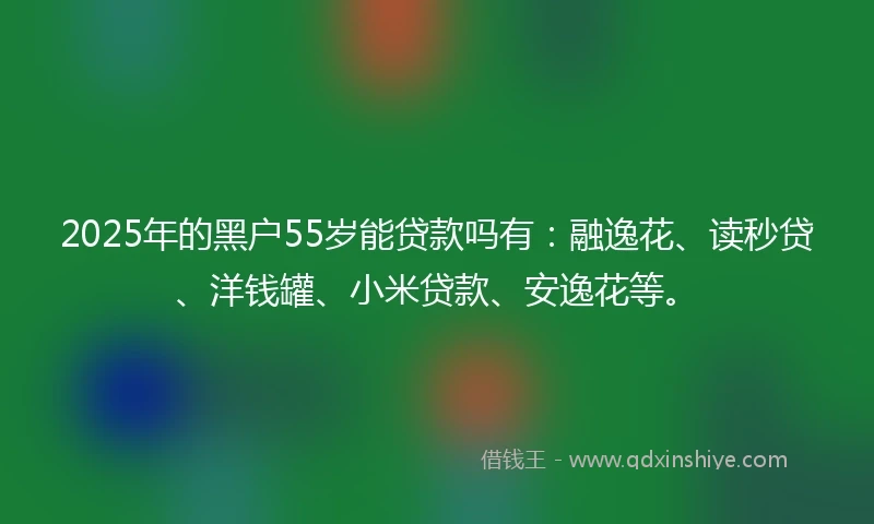 2025年的黑户55岁能贷款吗有：融逸花、读秒贷、洋钱罐、小米贷款、安逸花等。
