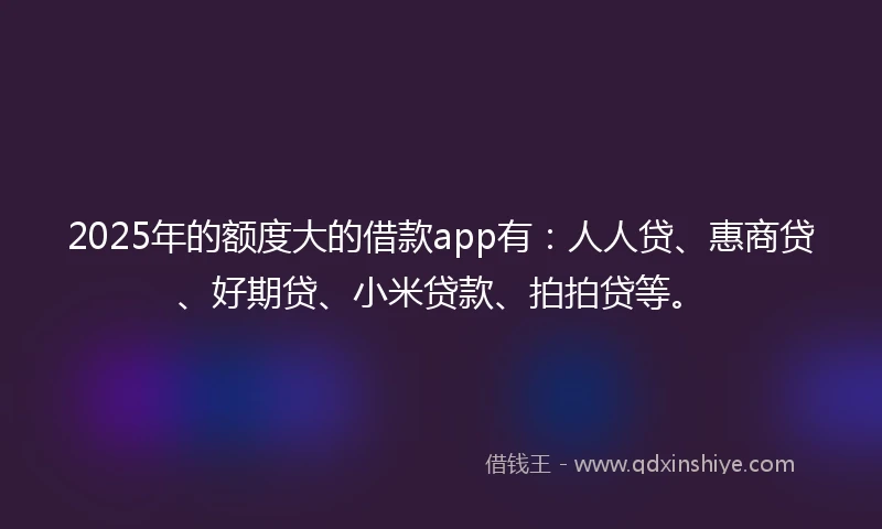 2025年的额度大的借款app有：人人贷、惠商贷、好期贷、小米贷款、拍拍贷等。