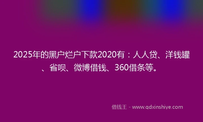 2025年的黑户烂户下款2020有：人人贷、洋钱罐、省呗、微博借钱、360借条等。