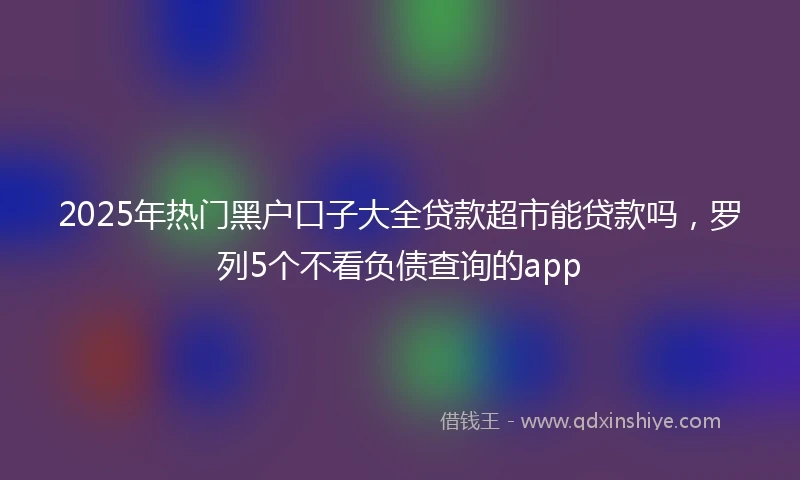 2025年热门黑户口子大全贷款超市能贷款吗，罗列5个不看负债查询的app