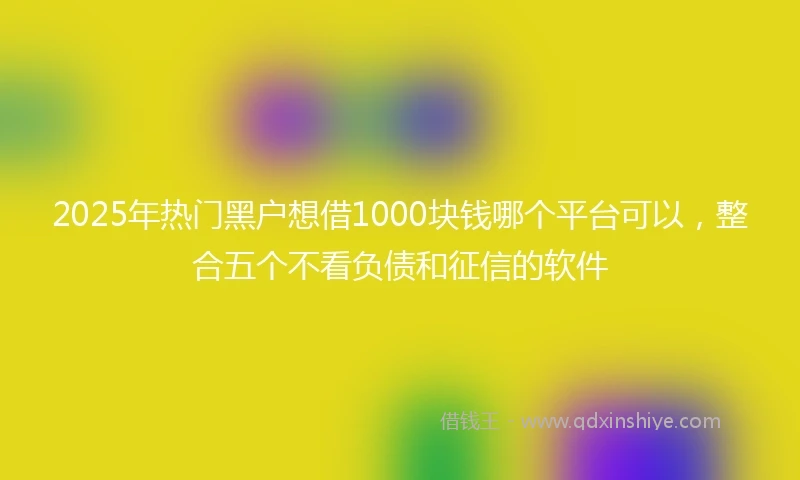 2025年热门黑户想借1000块钱哪个平台可以，整合五个不看负债和征信的软件