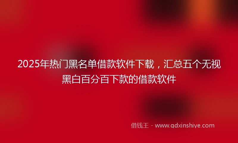 2025年热门黑名单借款软件下载，汇总五个无视黑白百分百下款的借款软件