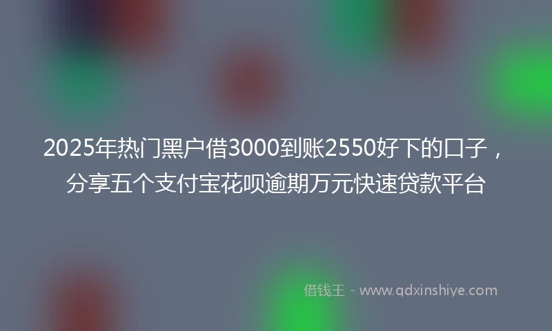 2025年热门黑户借3000到账2550好下的口子，分享五个支付宝花呗逾期万元快速贷款平台