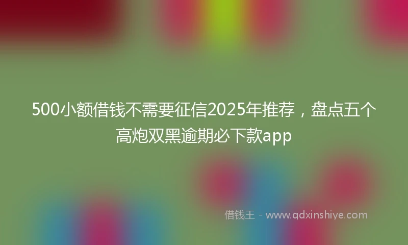 500小额借钱不需要征信2025年推荐，盘点五个高炮双黑逾期必下款app
