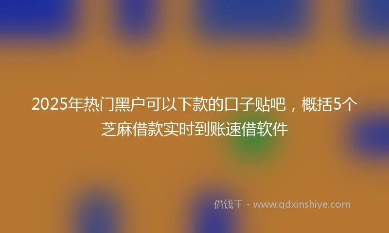 2025年热门黑户可以下款的口子贴吧，概括5个芝麻借款实时到账速借软件