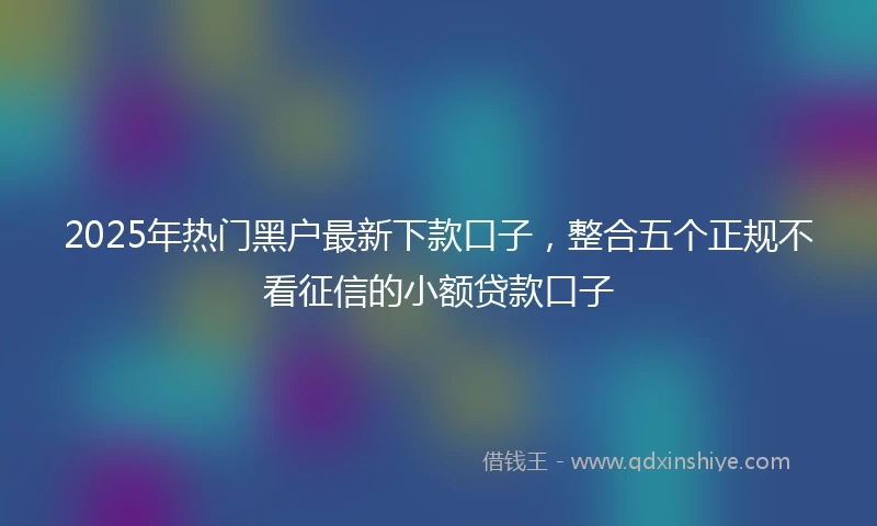 2025年热门黑户最新下款口子，整合五个正规不看征信的小额贷款口子