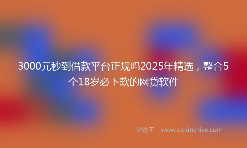 3000元秒到借款平台正规吗2025年精选，整合5个18岁必下款的网贷软件