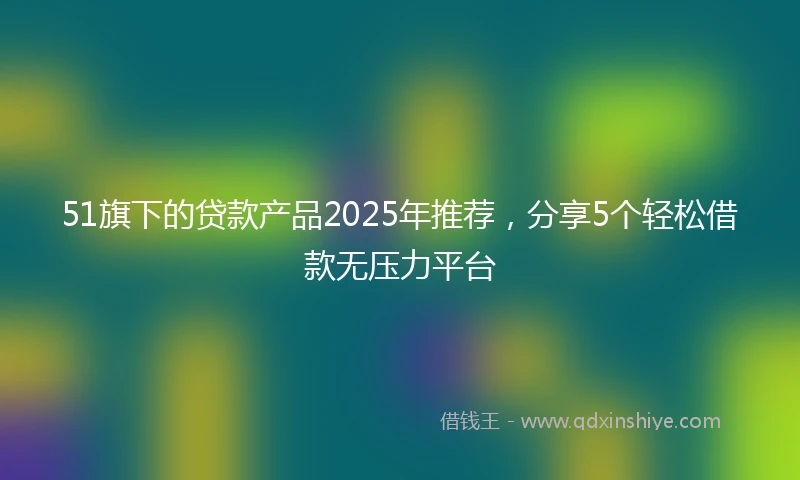 51旗下的贷款产品2025年推荐，分享5个轻松借款无压力平台