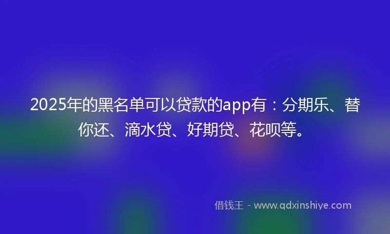 2025年的黑名单可以贷款的app有：分期乐、替你还、滴水贷、好期贷、花呗等。