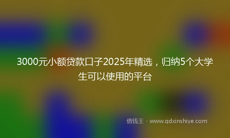3000元小额贷款口子2025年精选，归纳5个大学生可以使用的平台