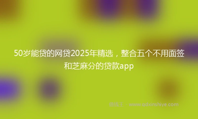50岁能贷的网贷2025年精选，整合五个不用面签和芝麻分的贷款app