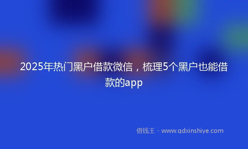 2025年热门黑户借款微信，梳理5个黑户也能借款的app