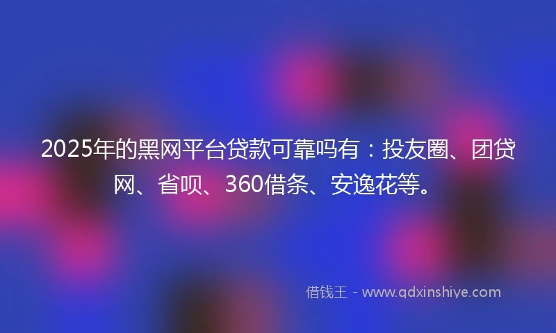 2025年的黑网平台贷款可靠吗有：投友圈、团贷网、省呗、360借条、安逸花等。