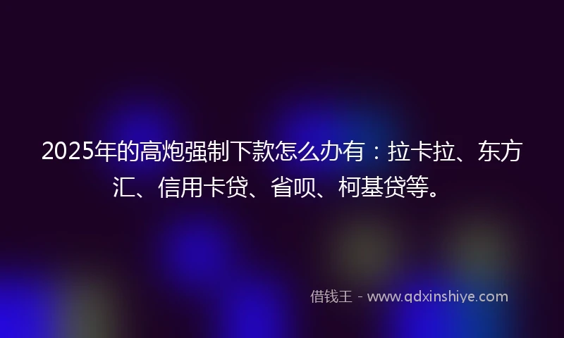2025年的高炮强制下款怎么办有：拉卡拉、东方汇、信用卡贷、省呗、柯基贷等。
