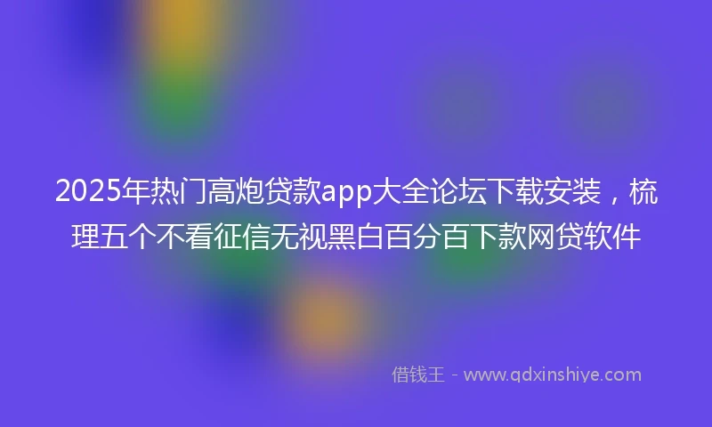 2025年热门高炮贷款app大全论坛下载安装，梳理五个不看征信无视黑白百分百下款网贷软件