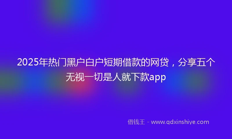 2025年热门黑户白户短期借款的网贷，分享五个无视一切是人就下款app
