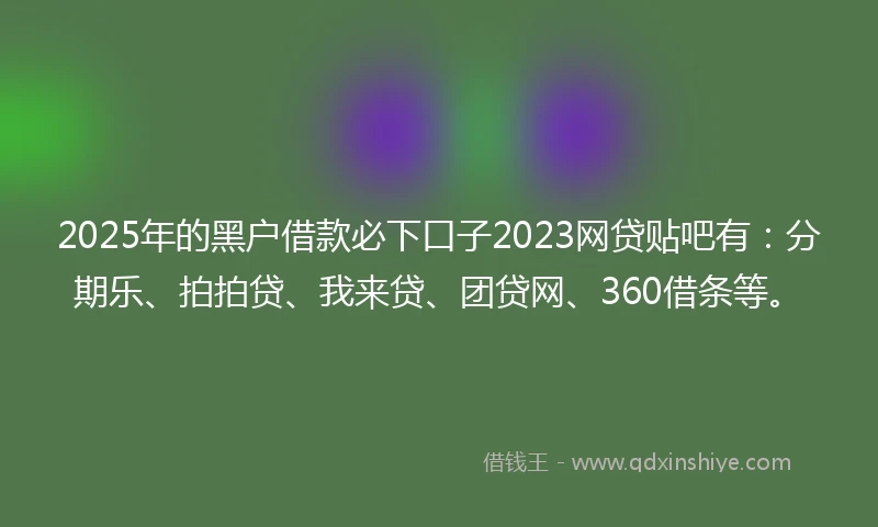 2025年的黑户借款必下口子2023网贷贴吧有：分期乐、拍拍贷、我来贷、团贷网、360借条等。