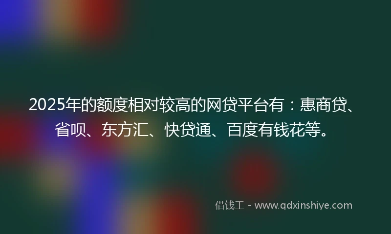 2025年的额度相对较高的网贷平台有：惠商贷、省呗、东方汇、快贷通、百度有钱花等。