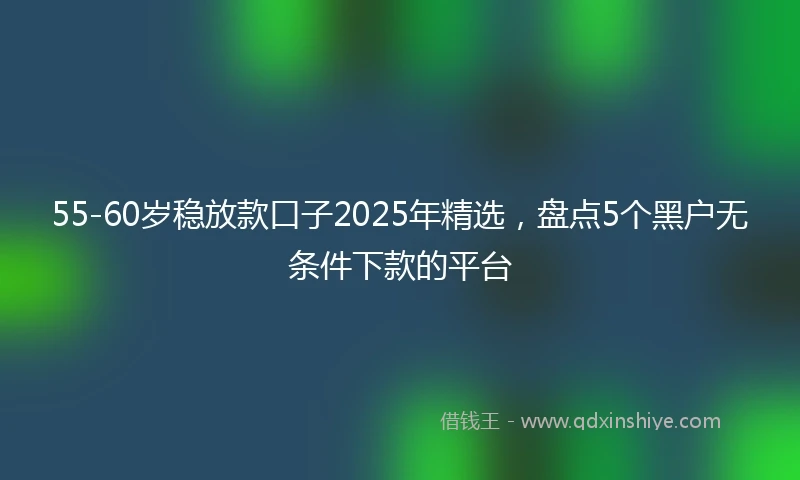 55-60岁稳放款口子2025年精选,盘点5个黑户无条件下款的平台
