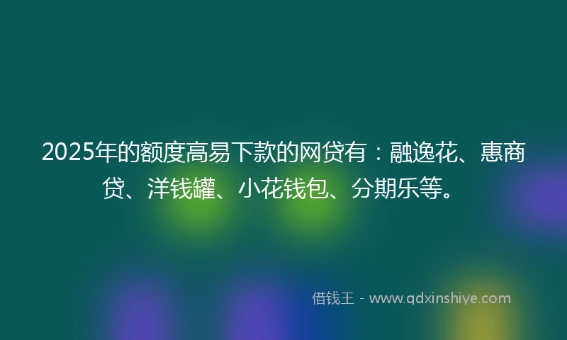 2025年的额度高易下款的网贷有：融逸花、惠商贷、洋钱罐、小花钱包、分期乐等。