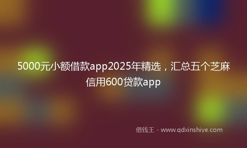 5000元小额借款app2025年精选，汇总五个芝麻信用600贷款app