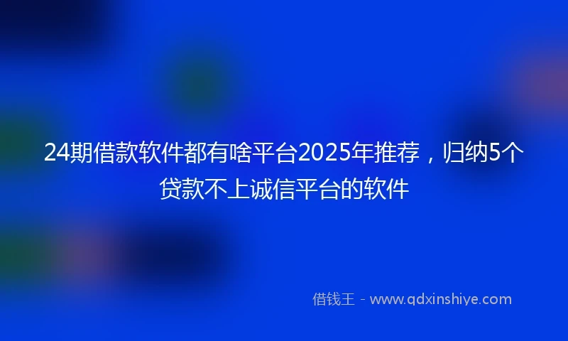 24期借款软件都有啥平台2025年推荐，归纳5个贷款不上诚信平台的软件