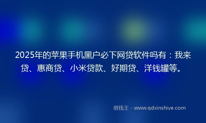 2025年的苹果手机黑户必下网贷软件吗有：我来贷、惠商贷、小米贷款、好期贷、洋钱罐等。