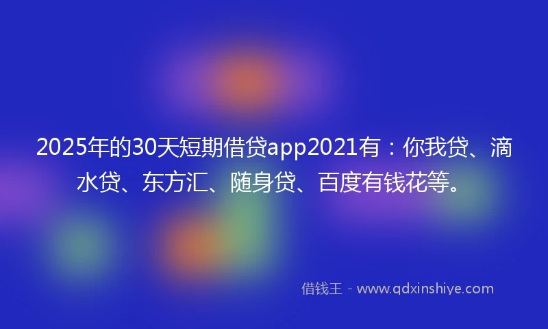 2025年的30天短期借贷app2021有：你我贷、滴水贷、东方汇、随身贷、百度有钱花等。