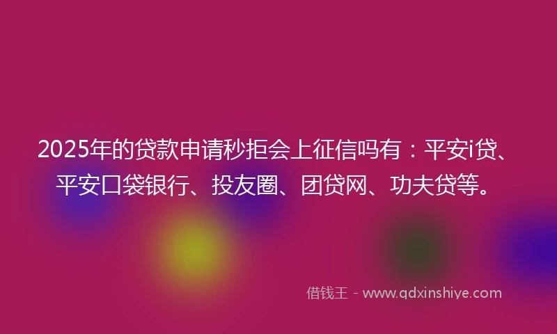 2025年的贷款申请秒拒会上征信吗有：平安i贷、平安口袋银行、投友圈、团贷网、功夫贷等。