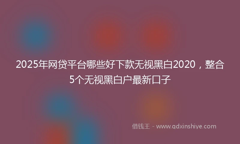 2025年网贷平台哪些好下款无视黑白2020，整合5个无视黑白户最新口子