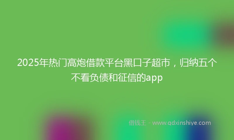 2025年热门高炮借款平台黑口子超市,归纳五个不看负债和征信的app