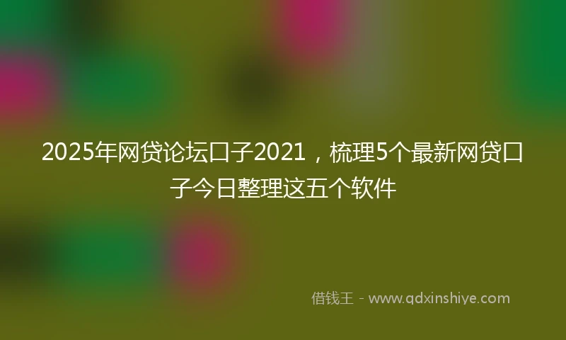 2025年网贷论坛口子2021，梳理5个最新网贷口子今日整理这五个软件