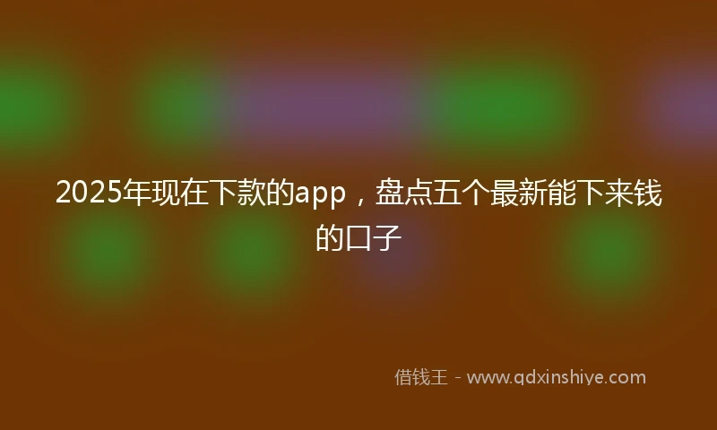 2025年现在下款的app，盘点五个最新能下来钱的口子