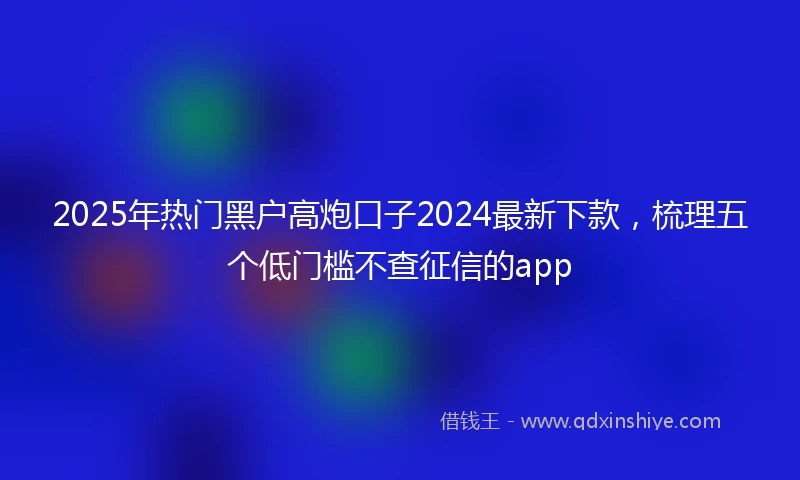 2025年热门黑户高炮口子2024最新下款，梳理五个低门槛不查征信的app