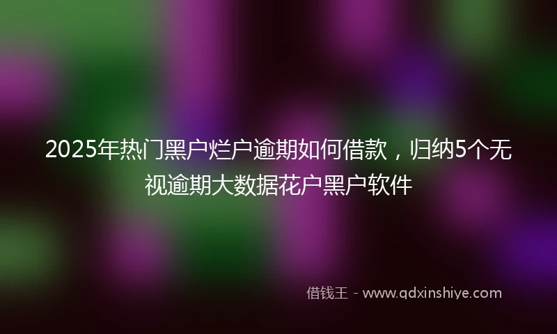 2025年热门黑户烂户逾期如何借款，归纳5个无视逾期大数据花户黑户软件