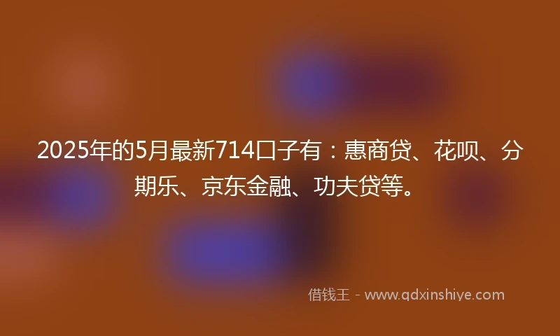 2025年的5月最新714口子有：惠商贷、花呗、分期乐、京东金融、功夫贷等。