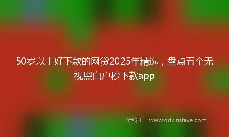 50岁以上好下款的网贷2025年精选，盘点五个无视黑白户秒下款app