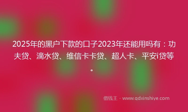 2025年的黑户下款的口子2023年还能用吗有：功夫贷、滴水贷、维信卡卡贷、超人卡、平安i贷等。