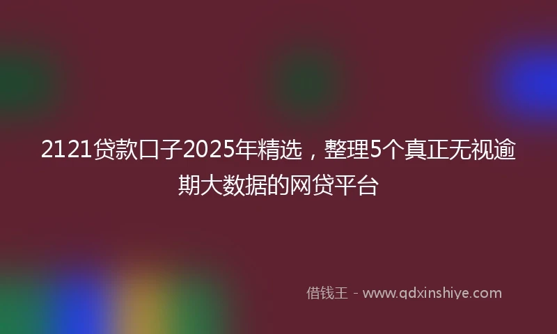 2121贷款口子2025年精选，整理5个真正无视逾期大数据的网贷平台