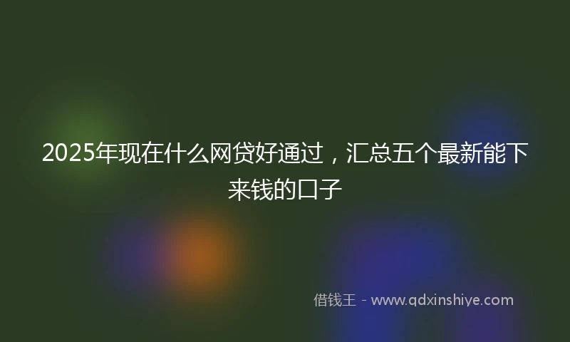 2025年现在什么网贷好通过，汇总五个最新能下来钱的口子