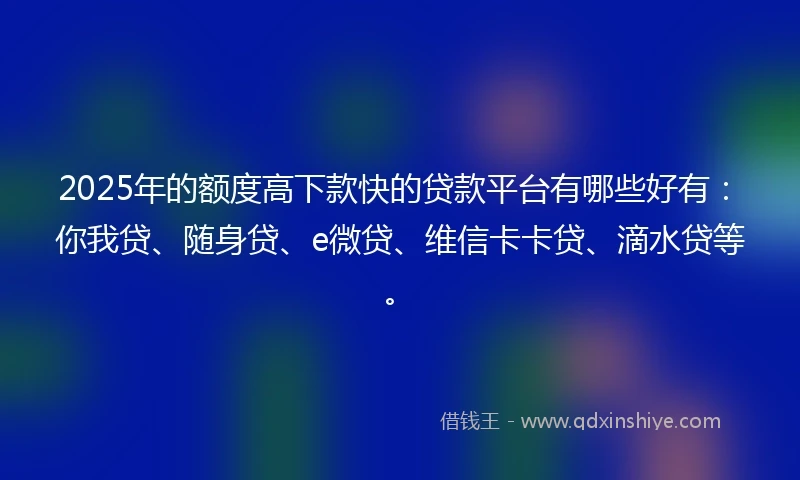 2025年的额度高下款快的贷款平台有哪些好有：你我贷、随身贷、e微贷、维信卡卡贷、滴水贷等。