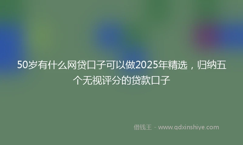 50岁有什么网贷口子可以做2025年精选，归纳五个无视评分的贷款口子