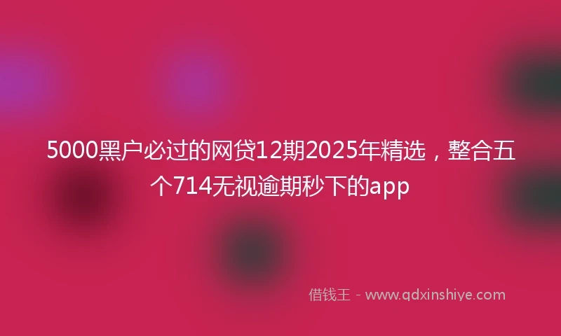 5000黑户必过的网贷12期2025年精选，整合五个714无视逾期秒下的app