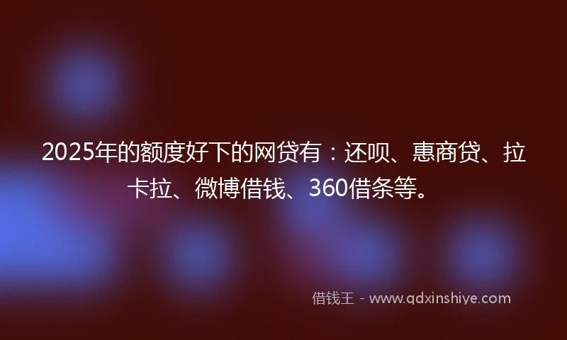 2025年的额度好下的网贷有：还呗、惠商贷、拉卡拉、微博借钱、360借条等。