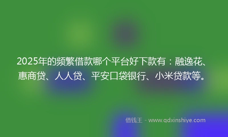 2025年的频繁借款哪个平台好下款有：融逸花、惠商贷、人人贷、平安口袋银行、小米贷款等。