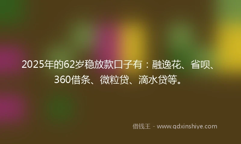 2025年的62岁稳放款口子有：融逸花、省呗、360借条、微粒贷、滴水贷等。