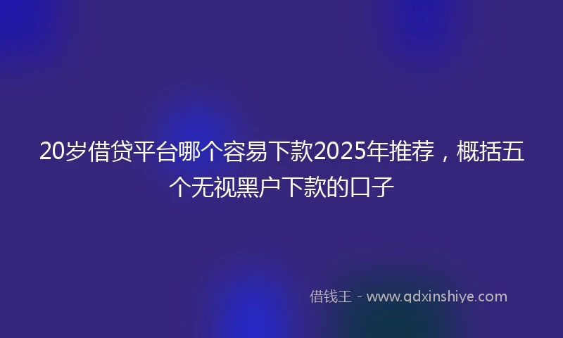 20岁借贷平台哪个容易下款2025年推荐，概括五个无视黑户下款的口子