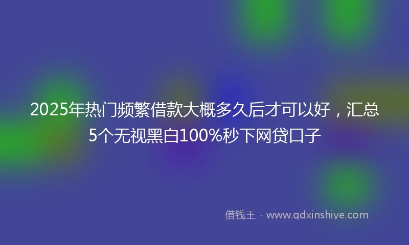 2025年热门频繁借款大概多久后才可以好，汇总5个无视黑白100%秒下网贷口子