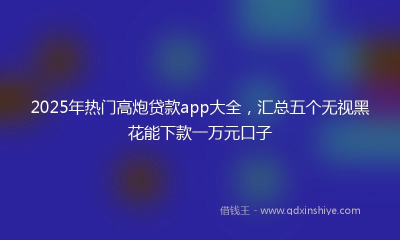 2025年热门高炮贷款app大全，汇总五个无视黑花能下款一万元口子