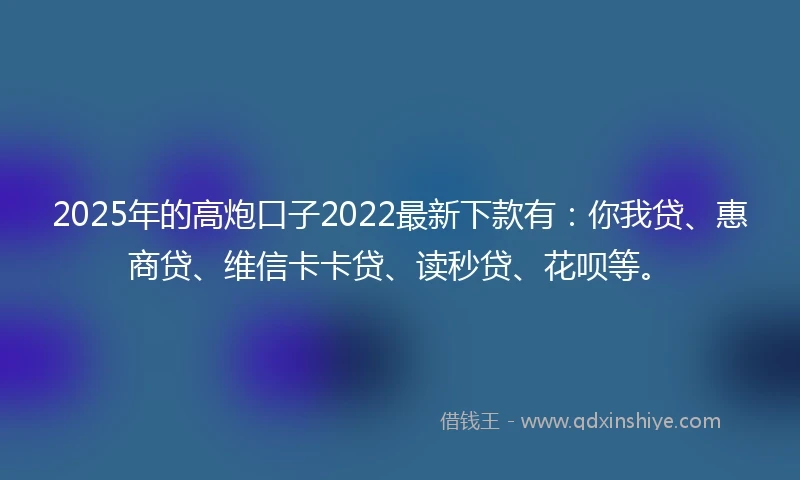 2025年的高炮口子2022最新下款有：你我贷、惠商贷、维信卡卡贷、读秒贷、花呗等。
